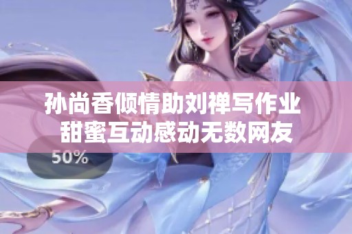 孙尚香倾情助刘禅写作业 甜蜜互动感动无数网友