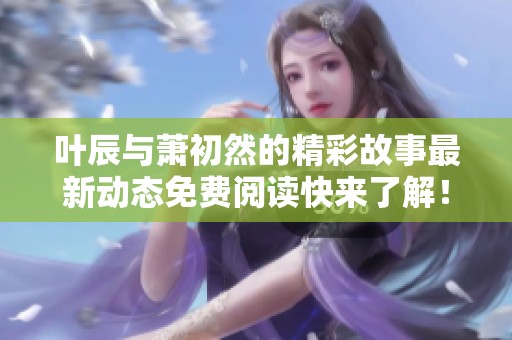 叶辰与萧初然的精彩故事最新动态免费阅读快来了解！