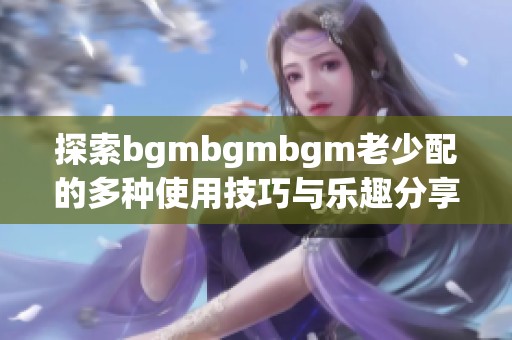 探索bgmbgmbgm老少配的多种使用技巧与乐趣分享
