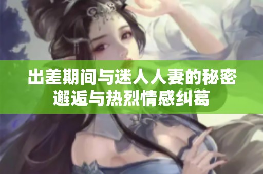出差期间与迷人人妻的秘密邂逅与热烈情感纠葛