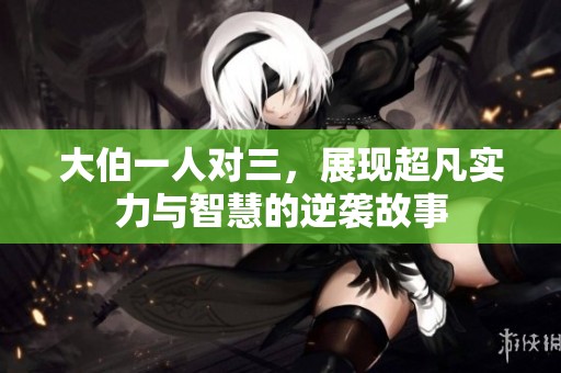 大伯一人对三，展现超凡实力与智慧的逆袭故事