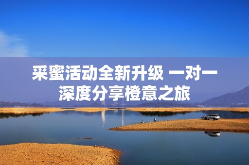 采蜜活动全新升级 一对一深度分享橙意之旅
