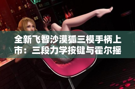 全新飞智沙漠狐三模手柄上市：三段力学按键与霍尔摇杆体验升级