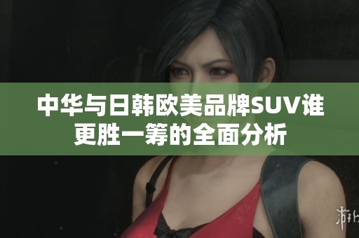 中华与日韩欧美品牌SUV谁更胜一筹的全面分析