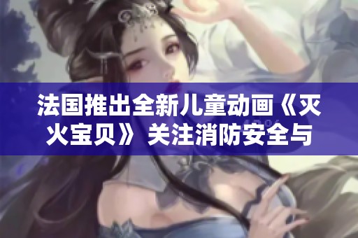 法国推出全新儿童动画《灭火宝贝》 关注消防安全与友谊的故事