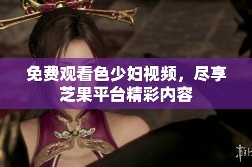 免费观看色少妇视频，尽享芝果平台精彩内容