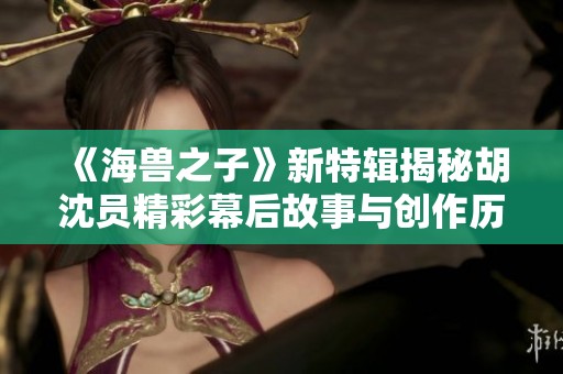 《海兽之子》新特辑揭秘胡沈员精彩幕后故事与创作历程