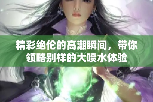 精彩绝伦的高潮瞬间，带你领略别样的大喷水体验