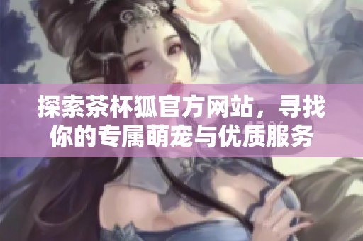 探索茶杯狐官方网站，寻找你的专属萌宠与优质服务