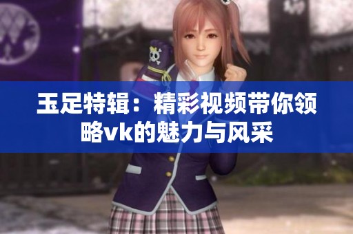 玉足特辑：精彩视频带你领略vk的魅力与风采