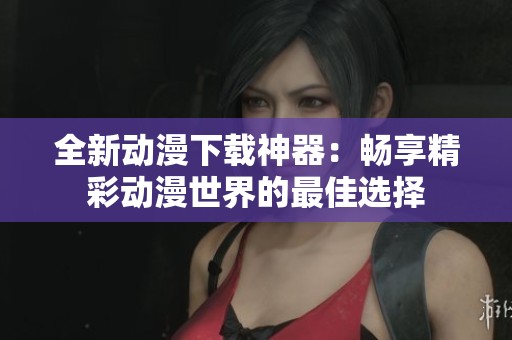 全新动漫下载神器：畅享精彩动漫世界的最佳选择