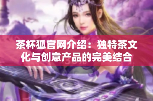 茶杯狐官网介绍：独特茶文化与创意产品的完美结合