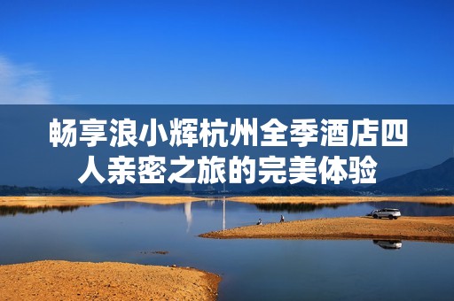畅享浪小辉杭州全季酒店四人亲密之旅的完美体验