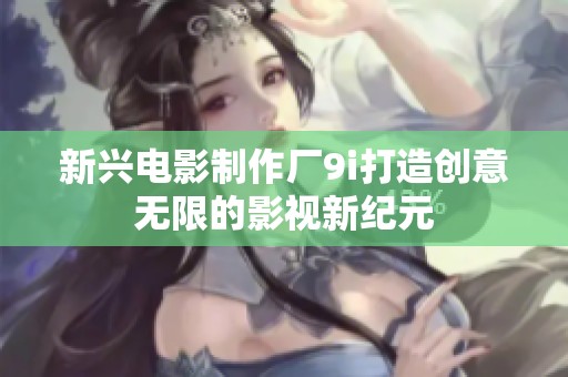新兴电影制作厂9i打造创意无限的影视新纪元