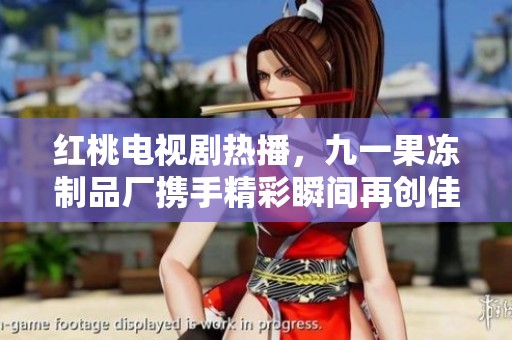 红桃电视剧热播，九一果冻制品厂携手精彩瞬间再创佳绩