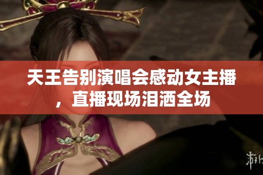 天王告别演唱会感动女主播，直播现场泪洒全场