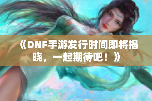 《DNF手游发行时间即将揭晓，一起期待吧！》