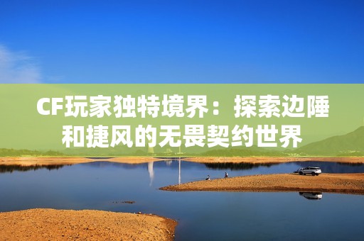 CF玩家独特境界：探索边陲和捷风的无畏契约世界