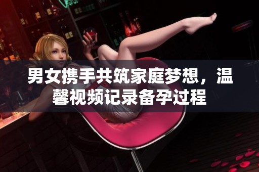 男女携手共筑家庭梦想，温馨视频记录备孕过程