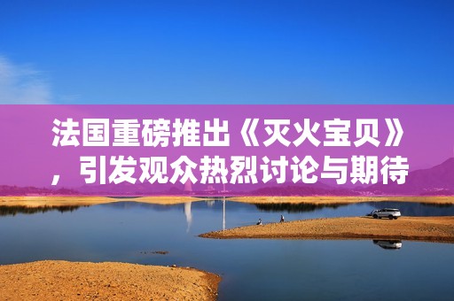 法国重磅推出《灭火宝贝》，引发观众热烈讨论与期待