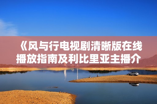 《风与行电视剧清晰版在线播放指南及利比里亚主播介绍》