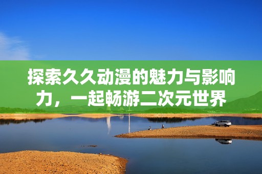 探索久久动漫的魅力与影响力，一起畅游二次元世界