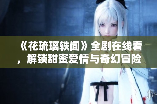 《花琉璃轶闻》全剧在线看，解锁甜蜜爱情与奇幻冒险之旅！