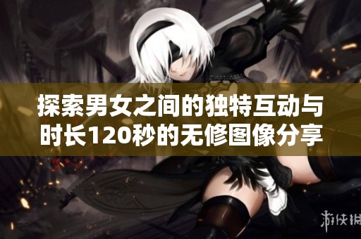 探索男女之间的独特互动与时长120秒的无修图像分享