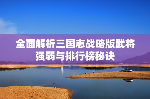 全面解析三国志战略版武将强弱与排行榜秘诀