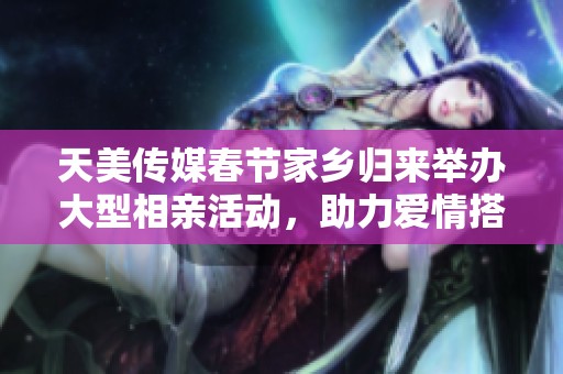 天美传媒春节家乡归来举办大型相亲活动，助力爱情搭桥