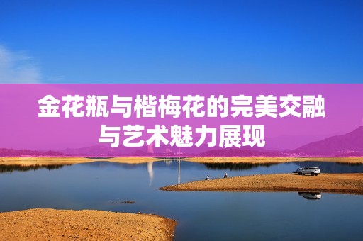 金花瓶与楷梅花的完美交融与艺术魅力展现