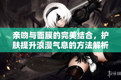 亲吻与面膜的完美结合，护肤提升浪漫气息的方法解析