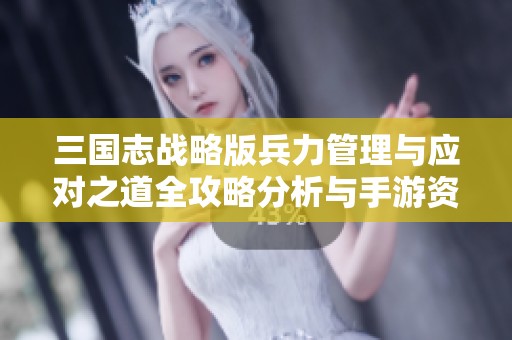 三国志战略版兵力管理与应对之道全攻略分析与手游资讯更新