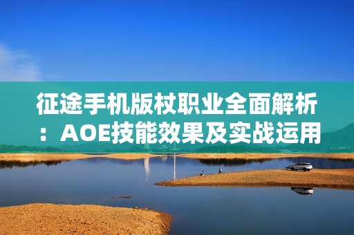 征途手机版杖职业全面解析：AOE技能效果及实战运用评析