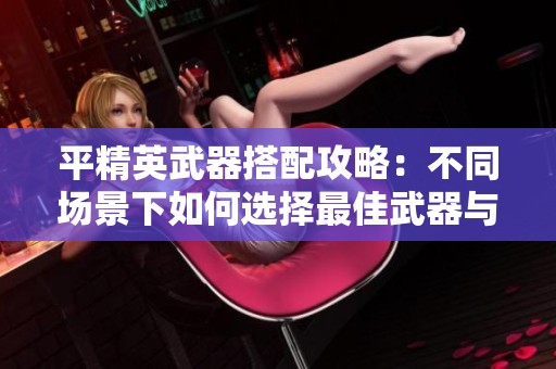 平精英武器搭配攻略：不同场景下如何选择最佳武器与压枪技巧