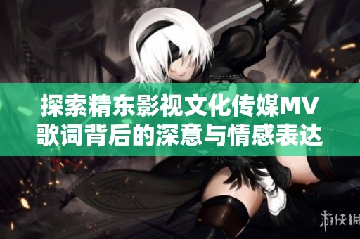 探索精东影视文化传媒MV歌词背后的深意与情感表达