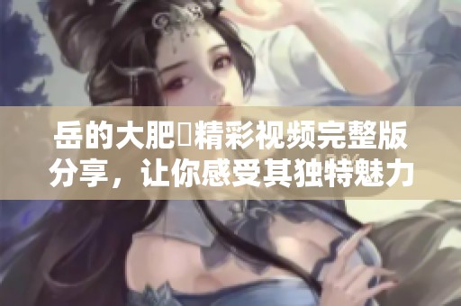 岳的大肥坹精彩视频完整版分享，让你感受其独特魅力