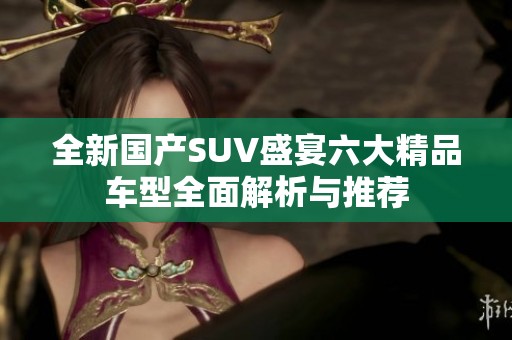全新国产SUV盛宴六大精品车型全面解析与推荐