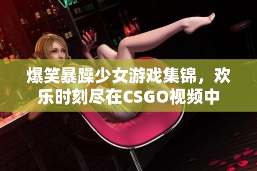 爆笑暴躁少女游戏集锦，欢乐时刻尽在CSGO视频中