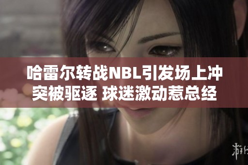 哈雷尔转战NBL引发场上冲突被驱逐 球迷激动惹总经理出面