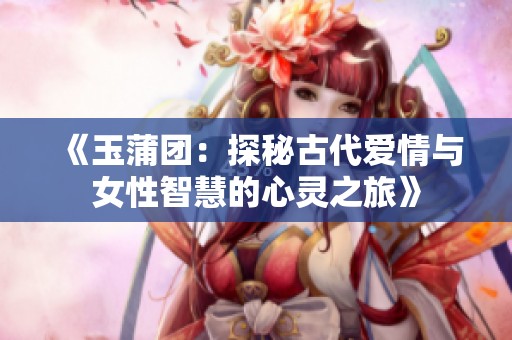《玉蒲团：探秘古代爱情与女性智慧的心灵之旅》