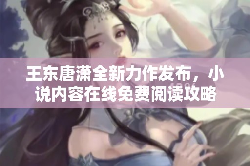 王东唐潇全新力作发布，小说内容在线免费阅读攻略
