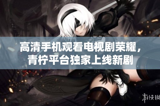 高清手机观看电视剧荣耀，青柠平台独家上线新剧