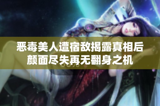 恶毒美人遭宿敌揭露真相后颜面尽失再无翻身之机