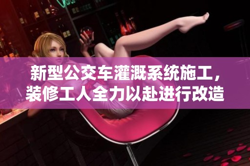 新型公交车灌溉系统施工，装修工人全力以赴进行改造