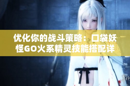 优化你的战斗策略：口袋妖怪GO火系精灵技能搭配详解攻略