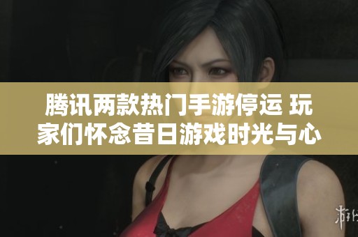 腾讯两款热门手游停运 玩家们怀念昔日游戏时光与心路历程