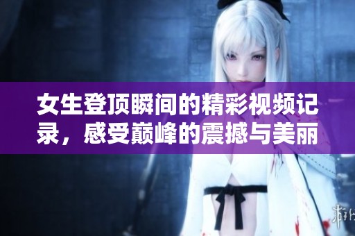 女生登顶瞬间的精彩视频记录，感受巅峰的震撼与美丽