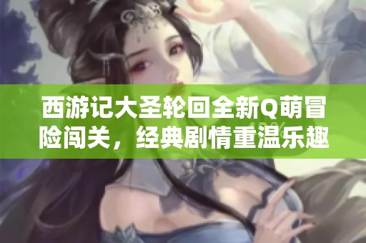 西游记大圣轮回全新Q萌冒险闯关，经典剧情重温乐趣无穷