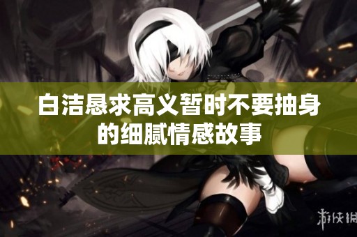 白洁恳求高义暂时不要抽身的细腻情感故事